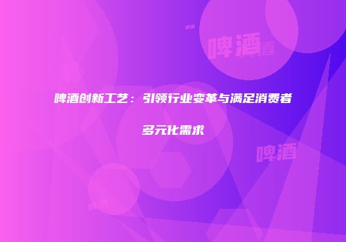 啤酒创新工艺：引领行业变革与满足消费者多元化需求