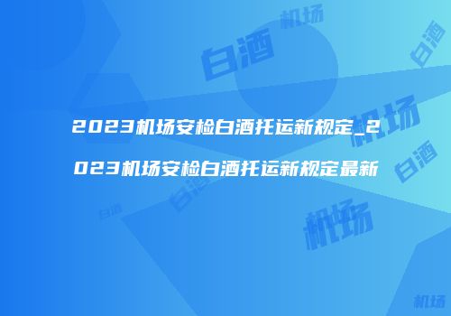 2023机场安检白酒托运新规定_2023机场安检白酒托运新规定最新
