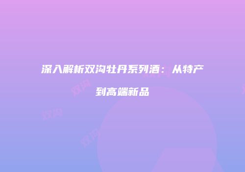 深入解析双沟牡丹系列酒：从特产到高端新品