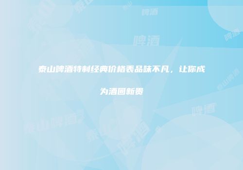 泰山啤酒特制经典价格表品味不凡，让你成为酒圈新贵