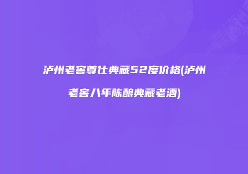 泸州老窖尊仕典藏52度价格(泸州老窖八年陈酿典藏老酒)
