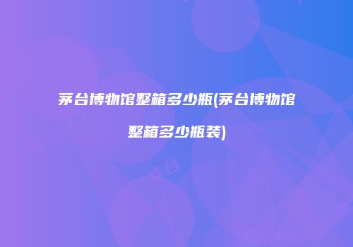 茅台博物馆整箱多少瓶(茅台博物馆整箱多少瓶装)
