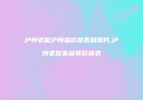 泸州老窖泸州福价格表和图片,泸州老窖鉴藏装价格表