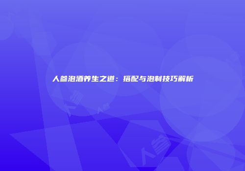 人参泡酒养生之道：搭配与泡制技巧解析