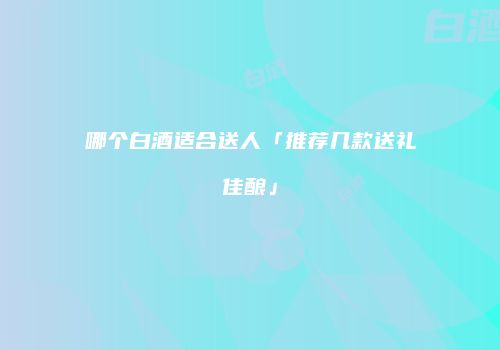 哪个白酒适合送人「推荐几款送礼佳酿」