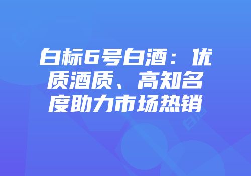 白标6号白酒：优质酒质、高知名度助力市场热销