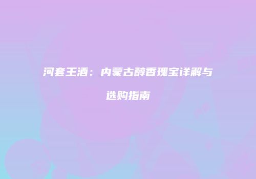 河套王酒：内蒙古醇香瑰宝详解与选购指南
