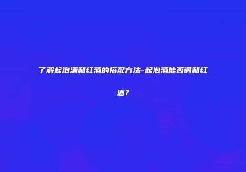了解起泡酒和红酒的搭配方法-起泡酒能否调和红酒？