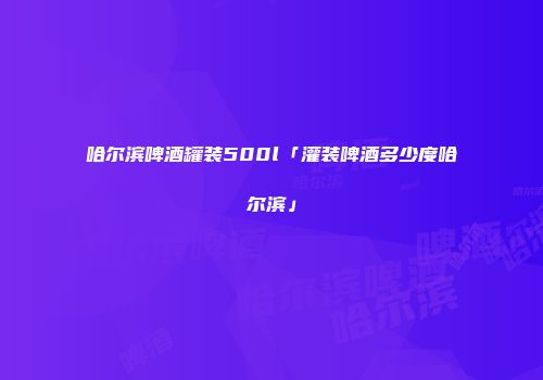 哈尔滨啤酒罐装500l「灌装啤酒多少度哈尔滨」