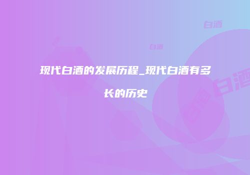 现代白酒的发展历程_现代白酒有多长的历史