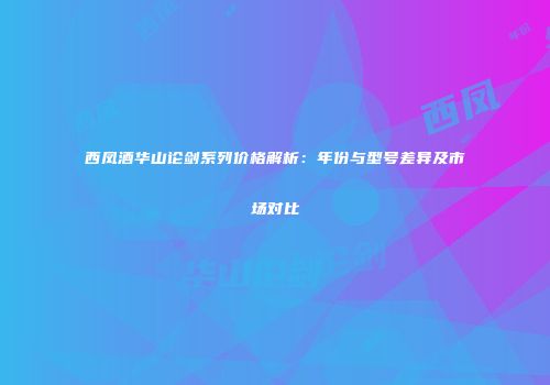 西凤酒华山论剑系列价格解析：年份与型号差异及市场对比