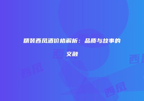 精装西凤酒价格解析：品质与故事的交融