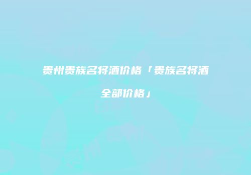 贵州贵族名将酒价格「贵族名将酒全部价格」