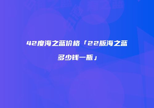 42度海之蓝价格「22版海之蓝多少钱一瓶」