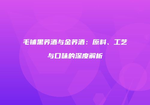 毛铺黑荞酒与金荞酒：原料、工艺与口味的深度解析