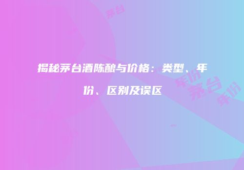 揭秘茅台酒陈酿与价格：类型、年份、区别及误区