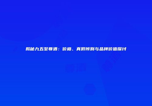 揭秘九五至尊酒：价格、真假辨别与品牌价值探讨
