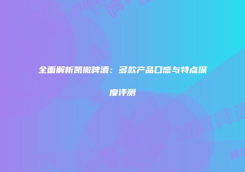 全面解析凯撒啤酒：多款产品口感与特点深度评测