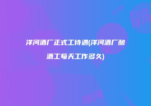 洋河酒厂正式工待遇(洋河酒厂酿酒工每天工作多久)