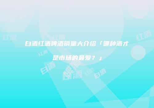 白酒红酒啤酒销量大介绍「哪种酒才是市场的最爱？」