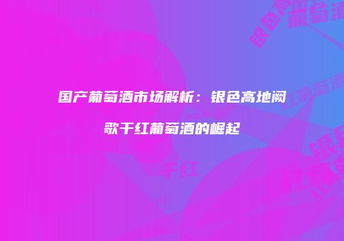 国产葡萄酒市场解析：银色高地阙歌干红葡萄酒的崛起