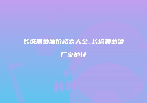 长城葡萄酒价格表大全_长城葡萄酒厂家地址