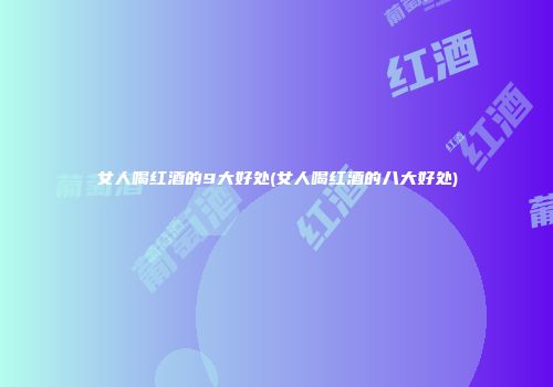 女人喝红酒的9大好处(女人喝红酒的八大好处)