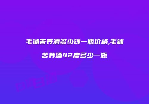 毛铺苦荞酒多少钱一瓶价格,毛铺苦荞酒42度多少一瓶