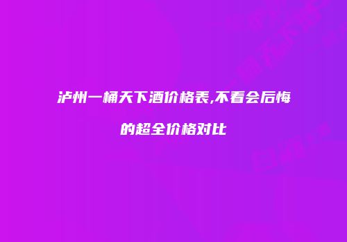 泸州一桶天下酒价格表,不看会后悔的超全价格对比