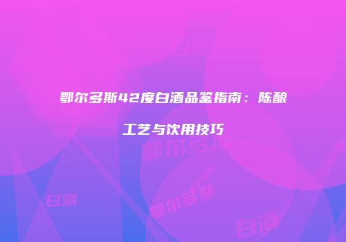 鄂尔多斯42度白酒品鉴指南：陈酿工艺与饮用技巧