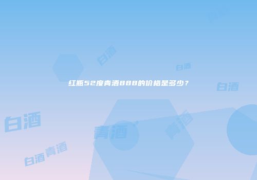 红瓶52度青酒888的价格是多少？