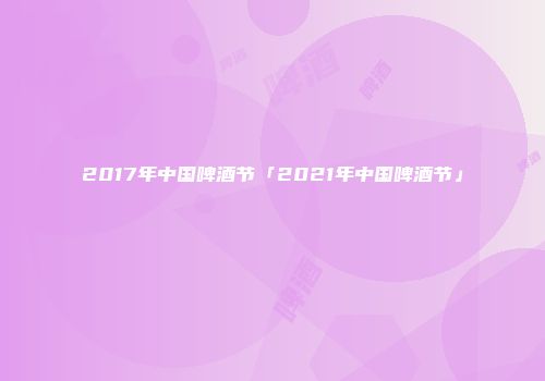 2017年中国啤酒节「2021年中国啤酒节」
