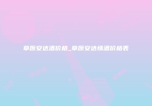 草原安达酒价格_草原安达情酒价格表