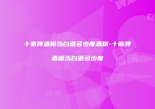 十瓶啤酒相当白酒多少度酒精-十瓶啤酒相当白酒多少度