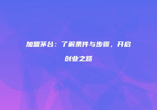 加盟茅台：了解条件与步骤，开启创业之路