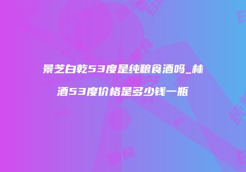 景芝白乾53度是纯粮食酒吗_林酒53度价格是多少钱一瓶
