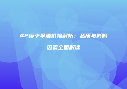 42度中孚酒价格解析：品质与影响因素全面解读