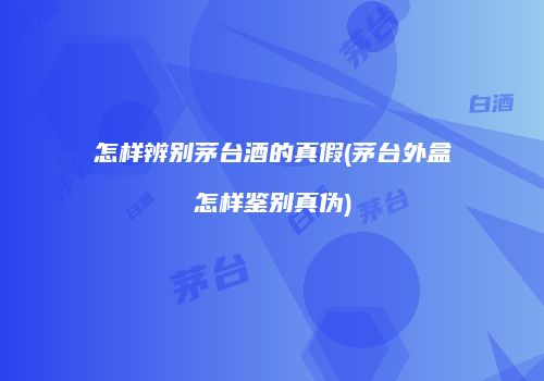 怎样辨别茅台酒的真假(茅台外盒怎样鉴别真伪)