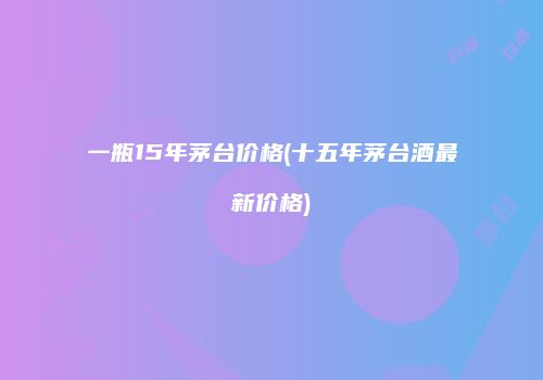 一瓶15年茅台价格(十五年茅台酒最新价格)