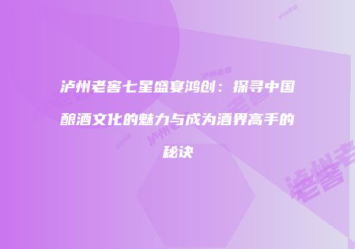 泸州老窖七星盛宴鸿创：探寻中国酿酒文化的魅力与成为酒界高手的秘诀