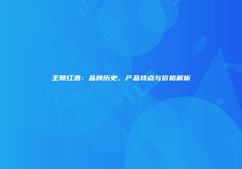 王朝红酒：品牌历史、产品特点与价格解析