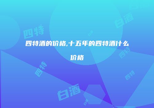 四特酒的价格,十五年的四特酒什么价格