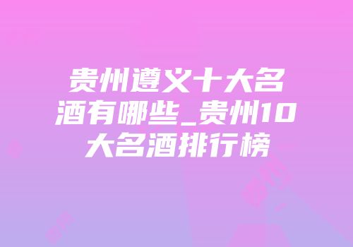 贵州遵义十大名酒有哪些_贵州10大名酒排行榜