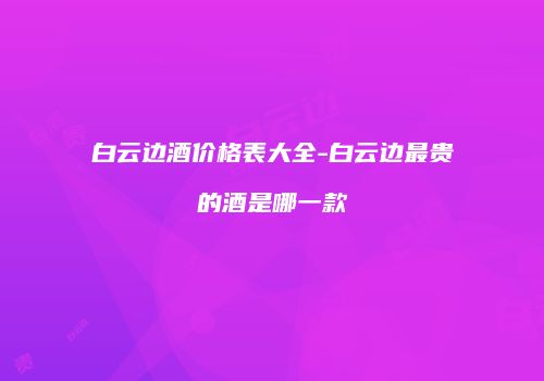 白云边酒价格表大全-白云边最贵的酒是哪一款
