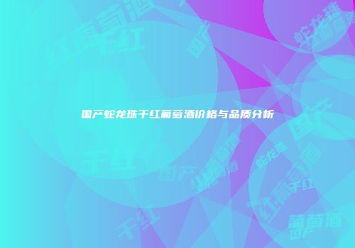 国产蛇龙珠干红葡萄酒价格与品质分析