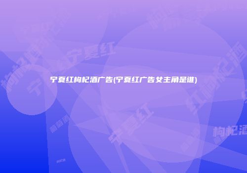 宁夏红枸杞酒广告(宁夏红广告女主角是谁)