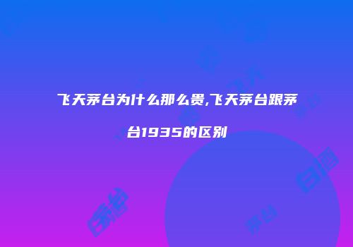 飞天茅台为什么那么贵,飞天茅台跟茅台1935的区别