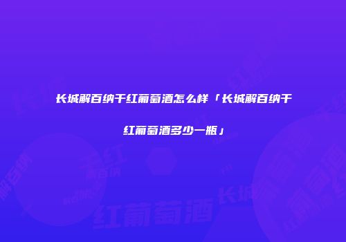 长城解百纳干红葡萄酒怎么样「长城解百纳干红葡萄酒多少一瓶」