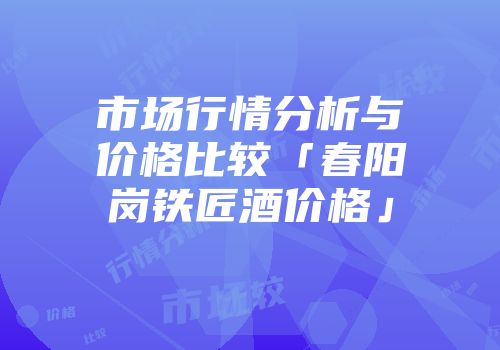 市场行情分析与价格比较「春阳岗铁匠酒价格」