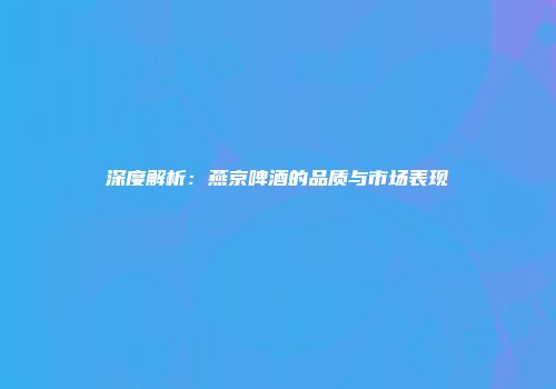 深度解析：燕京啤酒的品质与市场表现